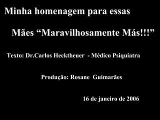 Minha homenagem para essas     Mães “Maravilhosamente Más!!!”   Texto: Dr.Carlos Hecktheuer  - Médico Psiquiatra     Produção: Rosane  Guimarães       16 de janeiro de 2006 