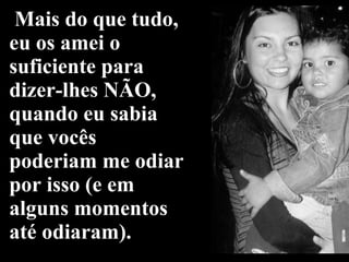 Mais do que tudo, eu os amei o suficiente para dizer-lhes NÃO, quando eu sabia que vocês poderiam me odiar por isso (e em alguns momentos até odiaram). 