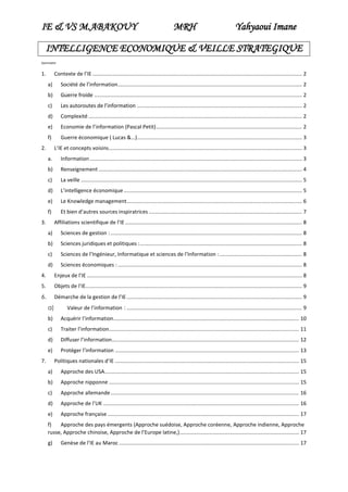 IE & VS M.ABAKOUY

MRH

Yahyaoui Imane

INTELLIGENCE ECONOMIQUE & VEILLE STRATEGIQUE
Sommaire

1.

Contexte de l’IE .............................................................................................................................................. 2
a)

Société de l’information ............................................................................................................................. 2

b)

Guerre froide ............................................................................................................................................. 2

c)

Les autoroutes de l’information ................................................................................................................ 2

d)

Complexité ................................................................................................................................................. 2

e)

Economie de l’information (Pascal Petit) ................................................................................................... 2

f)

Guerre économique ( Lucas &…)................................................................................................................ 3

2.

L’IE et concepts voisins ................................................................................................................................... 3
a.

Information ................................................................................................................................................ 3

b)

Renseignement .......................................................................................................................................... 4

c)

La veille ...................................................................................................................................................... 5

d)

L’intelligence économique ......................................................................................................................... 5

e)

Le Knowledge management....................................................................................................................... 6

f)

Et bien d’autres sources inspiratrices ........................................................................................................ 7

3.

Affiliations scientifique de l’IE ........................................................................................................................ 8
a)

Sciences de gestion : .................................................................................................................................. 8

b)

Sciences juridiques et politiques : .............................................................................................................. 8

c)

Sciences de l’Ingénieur, Informatique et sciences de l’Information : ........................................................ 8

d)

Sciences économiques : ............................................................................................................................. 8

4.

Enjeux de l’IE .................................................................................................................................................. 8

5.

Objets de l’IE................................................................................................................................................... 9

6.

Démarche de la gestion de l’IE ....................................................................................................................... 9
a)

Valeur de l’information : ....................................................................................................................... 9

b)

Acquérir l’information .............................................................................................................................. 10

c)

Traiter l’information................................................................................................................................. 11

d)

Diffuser l’information ............................................................................................................................... 12

e)

Protéger l’information ............................................................................................................................. 13

7.

Politiques nationales d’IE ............................................................................................................................. 15
a)

Approche des USA .................................................................................................................................... 15

b)

Approche nipponne ................................................................................................................................. 15

c)

Approche allemande ................................................................................................................................ 16

d)

Approche de l’UK ..................................................................................................................................... 16

e)

Approche française .................................................................................................................................. 17

f)
Approche des pays émergents (Approche suédoise, Approche coréenne, Approche indienne, Approche
russe, Approche chinoise, Approche de l’Europe latine,) ................................................................................. 17
g)

Genèse de l’IE au Maroc .......................................................................................................................... 17

 