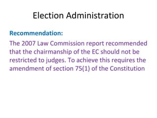 Election Administration 
Recommendation: 
The 2007 Law Commission report recommended 
that the chairmanship of the EC should not be 
restricted to judges. To achieve this requires the 
amendment of section 75(1) of the Constitution 
 