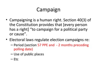 Campaign 
• Campaigning is a human right. Section 40(3) of 
the Constitution provides that [every person 
has a right] “to campaign for a political party 
or cause”. 
• Electoral laws regulate election campaigns re: 
– Period (section 57 PPE and - 2 months preceding 
polling date) 
– Use of public places 
– Etc 
 