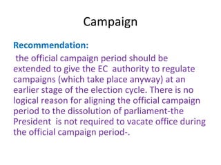 Campaign 
Recommendation: 
the official campaign period should be 
extended to give the EC authority to regulate 
campaigns (which take place anyway) at an 
earlier stage of the election cycle. There is no 
logical reason for aligning the official campaign 
period to the dissolution of parliament-the 
President is not required to vacate office during 
the official campaign period-. 
 