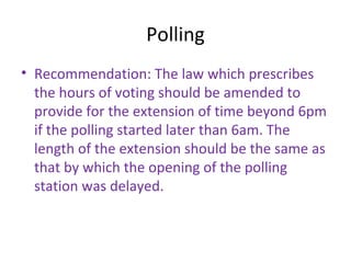 Polling 
• Recommendation: The law which prescribes 
the hours of voting should be amended to 
provide for the extension of time beyond 6pm 
if the polling started later than 6am. The 
length of the extension should be the same as 
that by which the opening of the polling 
station was delayed. 
 