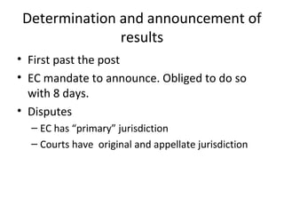 Determination and announcement of 
results 
• First past the post 
• EC mandate to announce. Obliged to do so 
with 8 days. 
• Disputes 
– EC has “primary” jurisdiction 
– Courts have original and appellate jurisdiction 
 