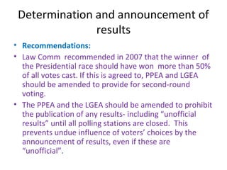 Determination and announcement of 
results 
• Recommendations: 
• Law Comm recommended in 2007 that the winner of 
the Presidential race should have won more than 50% 
of all votes cast. If this is agreed to, PPEA and LGEA 
should be amended to provide for second-round 
voting. 
• The PPEA and the LGEA should be amended to prohibit 
the publication of any results- including “unofficial 
results” until all polling stations are closed. This 
prevents undue influence of voters’ choices by the 
announcement of results, even if these are 
“unofficial”. 
 