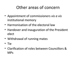 Other areas of concern 
• Appointment of commissioners vis a vis 
institutional memory 
• Harmonisation of the electoral law 
• Handover and inauguration of the President 
elect 
• Withdrawal of running mates 
• Tie 
• Clarification of roles between Councillors & 
MPs 
 
