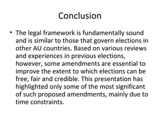 Conclusion 
• The legal framework is fundamentally sound 
and is similar to those that govern elections in 
other AU countries. Based on various reviews 
and experiences in previous elections, 
however, some amendments are essential to 
improve the extent to which elections can be 
free, fair and credible. This presentation has 
highlighted only some of the most significant 
of such proposed amendments, mainly due to 
time constraints. 
