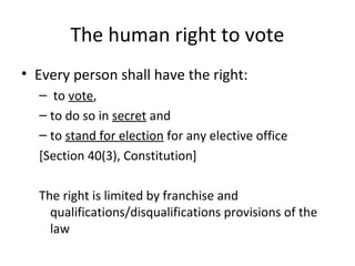 The human right to vote 
• Every person shall have the right: 
– to vote, 
– to do so in secret and 
– to stand for election for any elective office 
[Section 40(3), Constitution] 
The right is limited by franchise and 
qualifications/disqualifications provisions of the 
law 
 