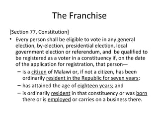 The Franchise 
[Section 77, Constitution] 
• Every person shall be eligible to vote in any general 
election, by-election, presidential election, local 
government election or referendum, and be qualified to 
be registered as a voter in a constituency if, on the date 
of the application for registration, that person— 
– is a citizen of Malawi or, if not a citizen, has been 
ordinarily resident in the Republic for seven years; 
– has attained the age of eighteen years; and 
– is ordinarily resident in that constituency or was born 
there or is employed or carries on a business there. 
 
