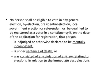 • No person shall be eligible to vote in any general 
election, by-election, presidential election, local 
government election or referendum or be qualified to 
be registered as a voter in a constituency if, on the date 
of the application for registration, that person- 
– is adjudged or otherwise declared to be mentally 
incompetent; 
– is under sentence of death; or 
– was convicted of any violation of any law relating to 
elections in relation to the immediate past elections 
 