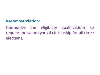 Recommendation: 
Harmonise the eligibility qualifications to 
require the same type of citizenship for all three 
elections. 
 