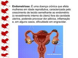 .
• Endometriose: É uma doença crónica que afeta
mulheres em idade reprodutiva, caracterizada pelo
crescimento de tecido semelhante ao endométrio
(o revestimento interno do útero) fora da cavidade
uterina, podendo provocar dor pélvica, inflamação
e, em alguns casos, dificuldade em engravidar.
 