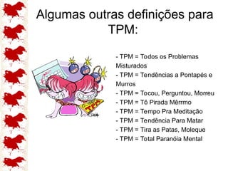 Algumas outras definições para
TPM:
- TPM = Todos os Problemas
Misturados
- TPM = Tendências a Pontapés e
Murros
- TPM = Tocou, Perguntou, Morreu
- TPM = Tô Pirada Mêrrmo
- TPM = Tempo Pra Meditação
- TPM = Tendência Para Matar
- TPM = Tira as Patas, Moleque
- TPM = Total Paranóia Mental
 