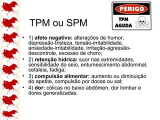 TPM ou SPM
• 1) afeto negativo: alterações de humor,
depressão-tristeza, tensão-irritabilidade,
ansiedade-irritabilidade, irritação-agressão-
descontrole, excesso de choro;
• 2) retenção hídrica: suor nas extremidades,
sensibilidade do seio, entumescimento abdominal,
cefaleia, fadiga;
• 3) compulsão alimentar: aumento ou diminuição
do apetite, compulsão por doces ou sal;
• 4) dor: cólicas no baixo abdômen, dor lombar e
dores generalizadas.
 