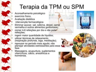 Terapia da TPM ou SPM
• Aconselhamento psicológico
• exercício físico,
• Avaliação dietética
• intervenção farmacológica
• Eliminar açúcar, sal, cafeína, álcool, carne
vermelha e outros alimentos gordurosos;
• comer 4-6 refeições por dia e não pular
refeições;
• ingerir maior quantidade de líquidos;
• utilizar técnicas de relaxamento
(respiração profunda, ioga, meditação);
• repousar no período mais agudo; não
planejar atividades estressantes para essa
fase
• Massagens, acupuntura, suplementos
vitamínicos, cálcio, ansiolíticos e
hormônios.
 