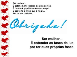 Ser mulher...
É estar em mil lugares de uma só vez.
É fazer mil papéis ao mesmo tempo.
É ser forte e fingir que é frágil...
Pra ter um carinho.
Ser mulher...
É entender as fases da lua
por ter suas próprias fases.
 