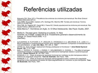 Referências utilizadas
Nogueira CW, Silva JLP e. Prevalência dos sintomas da síndrome pré-menstrual. Rev Bras Ginecol
Obstet.2000;22(6):347-51.
• Cota AMM, Sousa EBA, Caetano JPJ, Santiago RC, Marinho RM. Tensão pré-menstrual. Femina.
2003;31(10):897-902.
• Silva CML da, Gigante DP, Carret MLV, Fassa AG. Estudo populacional da síndrome pré-menstrual. Rev
Saúde Pública. 2006;40(1):47-56.
• Della Manna T. Hormônios em Ação. In: O Olhar Adolescente. São Paulo: Duetto, 2007.
• Motluk A. The teen gene: Switching on puberty. In: New
Scientist. 22 /7/2006. Lordelo ER et al. Investimento parental e desenvolvimento da
criança. In: Estud Psicol 2006; 11,3
(Set/Dez).
• ALKJAERSIG, N; FLETCHER, A. P.; ZIEGLER, D.; STEINGOLD, K. A.; MELDRUM, D. R.; JUDD, H. L. -
Blood coagulation in postmenopausal women given estrogen treatment: Comparison of transdermal and
oral administration. J. Lab. Clin. Med., 111: 224- 8, 1988.
• ASTED, B.- Does estrogen replacement therapy predispose to thrombosis ?. Acta Obstet Gynecol
Scand, 130: 71-74, 1985.
• BAR, J.; TEPPER, R.; FUCHS, J.; PARDO, Y.; GOLDBERGER, S.; OVADIA, J. - The effect of estrogen
replacement therapy on platelet aggregation and adenosine triphosphate release in postmenopausal
women. Obstet Gynecol, 81: 261-264, 1993.
• BONDUKI, C. E. - Efeito da terapia de reposição hormonal em mulheres na pós-menopausa sobre o
sistema de coagulação sangüíneo. Tese de mestrado. São Paulo, 1994.
• BONDUKI, C. E. - Efeito da terapia de reposição estroprogestativa sobre o sistema de coagulação
sangüíneo e dos marcadores do estado de hipercoagulabilidade em mulheres na pós-menopausa. Tese
de doutorado. São Paulo, 1997.
 