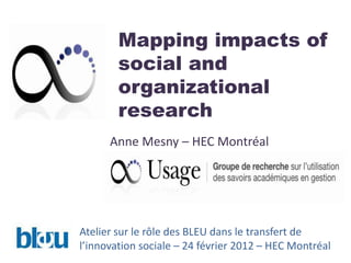 Mapping impacts of
        social and
        organizational
        research
      Anne Mesny – HEC Montréal




Atelier sur le rôle des BLEU dans le transfert de
l’innovation sociale – 24 février 2012 – HEC Montréal
 