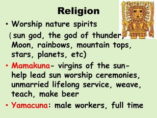 Religion
• Worship nature spirits
 ( sun god, the god of thunder,
  Moon, rainbows, mountain tops,
  stars, planets, etc)
• Mamakuna- virgins of the sun-
  help lead sun worship ceremonies,
  unmarried lifelong service, weave,
  teach, make beer
• Yamacuna: male workers, full time
 