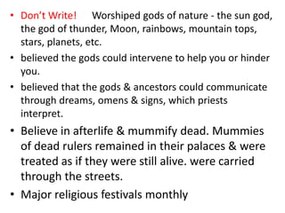 • Don’t Write! Worshiped gods of nature - the sun god,
  the god of thunder, Moon, rainbows, mountain tops,
  stars, planets, etc.
• believed the gods could intervene to help you or hinder
  you.
• believed that the gods & ancestors could communicate
  through dreams, omens & signs, which priests
  interpret.
• Believe in afterlife & mummify dead. Mummies
  of dead rulers remained in their palaces & were
  treated as if they were still alive. were carried
  through the streets.
• Major religious festivals monthly
 