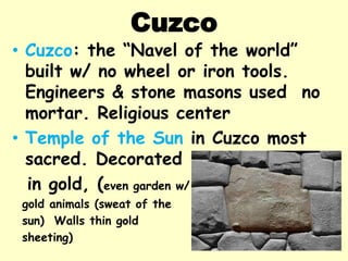 Cuzco
• Cuzco: the “Navel of the world”
  built w/ no wheel or iron tools.
  Engineers & stone masons used no
  mortar. Religious center
• Temple of the Sun in Cuzco most
  sacred. Decorated
  in gold, (even garden w/
 gold animals (sweat of the
 sun) Walls thin gold
 sheeting)
 