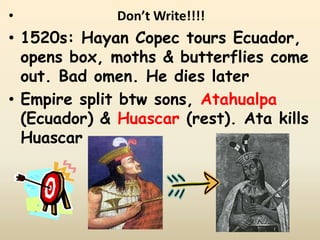 •             Don’t Write!!!!
• 1520s: Hayan Copec tours Ecuador,
  opens box, moths & butterflies come
  out. Bad omen. He dies later
• Empire split btw sons, Atahualpa
  (Ecuador) & Huascar (rest). Ata kills
  Huascar
 