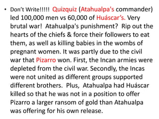 • Don’t Write!!!!! Quizquiz (Atahualpa's commander)
  led 100,000 men vs 60,000 of Huáscar’s. Very
  brutal war! Atahualpa's punishment? Rip out the
  hearts of the chiefs & force their followers to eat
  them, as well as killing babies in the wombs of
  pregnant women. It was partly due to the civil
  war that Pizarro won. First, the Incan armies were
  depleted from the civil war. Secondly, the Incas
  were not united as different groups supported
  different brothers. Plus, Atahualpa had Huáscar
  killed so that he was not in a position to offer
  Pizarro a larger ransom of gold than Atahualpa
  was offering for his own release.
 