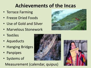Achievements of the Incas
•   Terrace Farming
•   Freeze Dried Foods
•   Use of Gold and Silver
•   Marvelous Stonework
•   Textiles
•   Aqueducts
•   Hanging Bridges
•   Panpipes
•   Systems of
    Measurement (calendar, quipus)
 