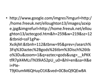 • http://www.google.com/imgres?imgurl=http:/
  /home.freeuk.net/elloughton13/images/azxip
  e.jpg&imgrefurl=http://home.freeuk.net/ellou
  ghton13/aztecgod.htm&h=259&w=219&sz=12
  &tbnid=ssF1gPw-
  XvJkjM:&tbnh=112&tbnw=95&prev=/search%
  3Fq%3Daztec%2Bgods%26tbm%3Disch%26tb
  o%3Du&zoom=1&q=aztec+gods&usg=__kPKK
  tfR7pX4MLsTN39iA52pU_u0=&hl=en&sa=X&e
  i=PIe-
  T9jKIumM6QHuyO1K&ved=0CBoQ9QEwBA
 