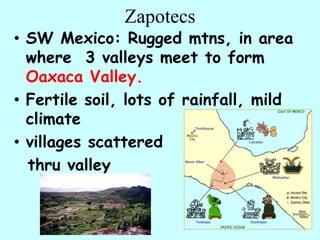 Zapotecs
• SW Mexico: Rugged mtns, in area
  where 3 valleys meet to form
  Oaxaca Valley.
• Fertile soil, lots of rainfall, mild
  climate
• villages scattered
  thru valley
 