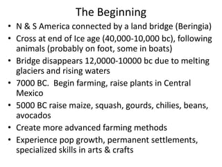 The Beginning
• N & S America connected by a land bridge (Beringia)
• Cross at end of Ice age (40,000-10,000 bc), following
  animals (probably on foot, some in boats)
• Bridge disappears 12,0000-10000 bc due to melting
  glaciers and rising waters
• 7000 BC. Begin farming, raise plants in Central
  Mexico
• 5000 BC raise maize, squash, gourds, chilies, beans,
  avocados
• Create more advanced farming methods
• Experience pop growth, permanent settlements,
  specialized skills in arts & crafts
 