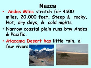Nazca
• Andes Mtns stretch for 4500
  miles, 20,000 feet. Steep & rocky.
  Hot, dry days, & cold nights
• Narrow coastal plain runs btw Andes
  & Pacific.
• Atacama Desert has little rain, a
  few rivers
 
