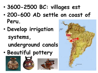 • 3600-2500 BC: villages est
• 200-600 AD settle on coast of
  Peru.
• Develop irrigation
  systems,
  underground canals
• Beautiful pottery
 