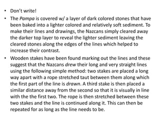 • Don’t write!
• The Pampa is covered w/ a layer of dark colored stones that have
  been baked into a lighter colored and relatively soft sediment. To
  make their lines and drawings, the Nazcans simply cleared away
  the darker top layer to reveal the lighter sediment leaving the
  cleared stones along the edges of the lines which helped to
  increase their contrast.
• Wooden stakes have been found marking out the lines and these
  suggest that the Nazcans drew their long and very straight lines
  using the following simple method: two stakes are placed a long
  way apart with a rope stretched taut between them along which
  the first part of the line is drawn. A third stake is then placed a
  similar distance away from the second so that it is visually in line
  with the the first two. The rope is then stretched between these
  two stakes and the line is continued along it. This can then be
  repeated for as long as the line needs to be.
 