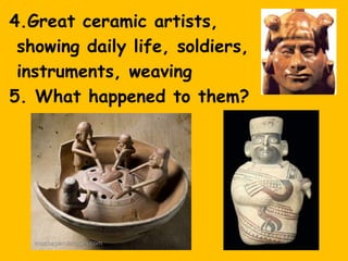 4.Great ceramic artists,
 showing daily life, soldiers,
 instruments, weaving
5. What happened to them?
 