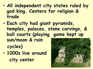 • All independent city states ruled by
  god king. Centers for religion &
  trade
• Each city had giant pyramids,
  temples, palaces, stone carvings, &
  ball courts (playing game kept up
  sun/moon & rain
  cycles)
• 1000s live around
   city center
 