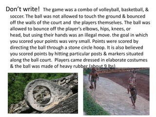 Don’t write!      The game was a combo of volleyball, basketball, &
 soccer. The ball was not allowed to touch the ground & bounced
 off the walls of the court and the players themselves. The ball was
 allowed to bounce off the player's elbows, hips, knees, or
 head, but using their hands was an illegal move. the goal in which
 you scored your points was very small. Points were scored by
 directing the ball through a stone circle hoop. It is also believed
 you scored points by hitting particular posts & markers situated
 along the ball court. Players came dressed in elaborate costumes
 & the ball was made of heavy rubber (about 9 lbs)
 