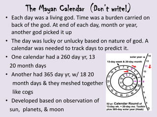 The Mayan Calendar (Don’t write!)
• Each day was a living god. Time was a burden carried on
   back of the god. At end of each day, month or year,
   another god picked it up
• The day was lucky or unlucky based on nature of god. A
   calendar was needed to track days to predict it.
• One calendar had a 260 day yr, 13
  20 month days
• Another had 365 day yr, w/ 18 20
   month days & they meshed together
   like cogs
• Developed based on observation of
  sun, planets, & moon
 