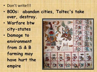 • Don’t write!!!
• 800s: abandon cities, Toltec's take
  over, destroy.
• Warfare btw
  city-states
• Damage to
  environment
  from S & B
  farming may
  have hurt the
  empire
 