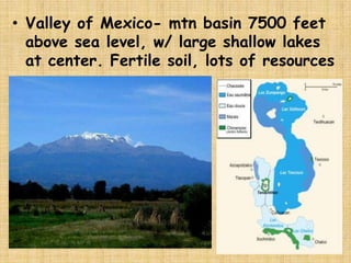 • Valley of Mexico- mtn basin 7500 feet
  above sea level, w/ large shallow lakes
  at center. Fertile soil, lots of resources
 