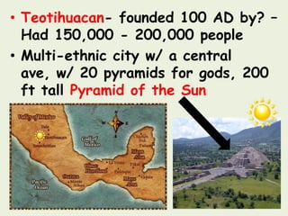 • Teotihuacan- founded 100 AD by? –
  Had 150,000 - 200,000 people
• Multi-ethnic city w/ a central
  ave, w/ 20 pyramids for gods, 200
  ft tall Pyramid of the Sun
 