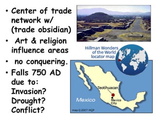 • Center of trade
  network w/
  (trade obsidian)
• Art & religion
  influence areas
• no conquering.
• Falls 750 AD
  due to:
  Invasion?
  Drought?
  Conflict?
 
