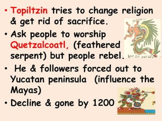 • Topiltzin tries to change religion
  & get rid of sacrifice.
• Ask people to worship
  Quetzalcoatl, (feathered
  serpent) but people rebel.
• He & followers forced out to
  Yucatan peninsula (influence the
  Mayas)
• Decline & gone by 1200
 