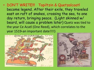 • DON’T WRITE!!! Topiltzin & Quetzalcoatl
  become legend. After their exile, they traveled
  east on raft of snakes, crossing the sea, to one
  day return, bringing peace. (Light skinned w/
  beard, will cause a problem later) Quetz was tied to
  the year Ce Acatl (One Reed), which correlates to the
  year 1519, an important date!!!!)
 