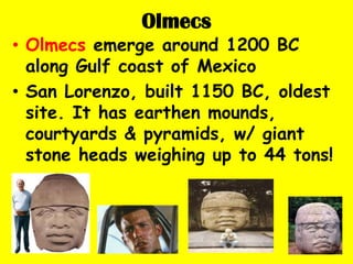 Olmecs
• Olmecs emerge around 1200 BC
  along Gulf coast of Mexico
• San Lorenzo, built 1150 BC, oldest
  site. It has earthen mounds,
  courtyards & pyramids, w/ giant
  stone heads weighing up to 44 tons!
 