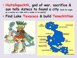 • Huitzilopochtli, god of war, sacrifice &
  sun tells Aztecs to found a city (look for eagle
  on a cactus on a lake with a snake in its mouth)

• Find Lake Texacoco & build Tenochtitlan
 