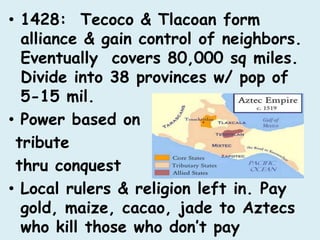 • 1428: Tecoco & Tlacoan form
  alliance & gain control of neighbors.
  Eventually covers 80,000 sq miles.
  Divide into 38 provinces w/ pop of
  5-15 mil.
• Power based on
 tribute
 thru conquest
• Local rulers & religion left in. Pay
  gold, maize, cacao, jade to Aztecs
  who kill those who don’t pay
 