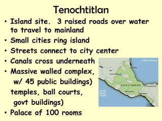 Tenochtitlan
• Island site. 3 raised roads over water
  to travel to mainland
• Small cities ring island
• Streets connect to city center
• Canals cross underneath
• Massive walled complex,
   w/ 45 public buildings)
  temples, ball courts,
   govt buildings)
• Palace of 100 rooms
 