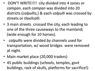 • DON’T WRITE!!!! city divided into 4 zones or
  campan, each campan was divided into 20
  districts (calpullis,) & each calpulli was crossed by
  streets or tlaxilcalli.
• 3 main streets crossed the city, each leading to
  one of the three causeways to the mainland;
  (wide enough for 10 horses).
• calpullis were divided by channels used for
  transportation, w/ wood bridges were removed
  at night.
• Main market place (20,000 traders)
• 45 public buildings (schools, temples, govt
  buildings, rack of skulls, platforms for sacrifice!)
 