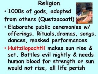 Religion
• 1000s of gods, adopted
from others (Quetzacoatl)
• Elaborate public ceremonies w/
  offerings. Rituals,dramas, songs,
  dances, masked performances
• Huitzilopochtli makes sun rise &
  set. Battles evil nightly & needs
  human blood for strength or sun
  would not rise, all life perish
 
